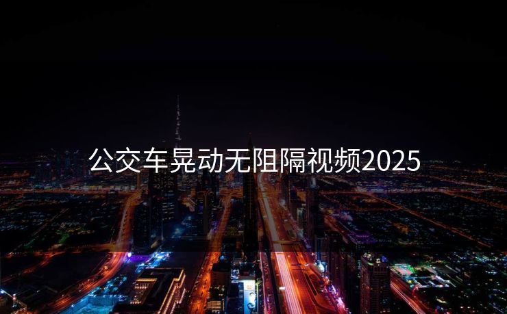 公交车晃动无阻隔视频2025 公交车晃动无阻隔视频2025
