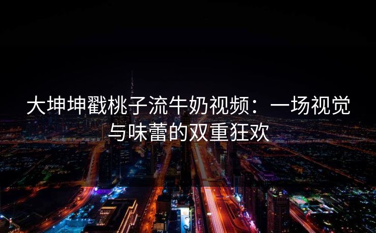 大坤坤戳桃子流牛奶视频：一场视觉与味蕾的双重狂欢