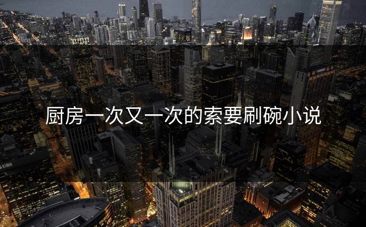 厨房一次又一次的索要刷碗小说 厨房一次又一次的索要刷碗小说