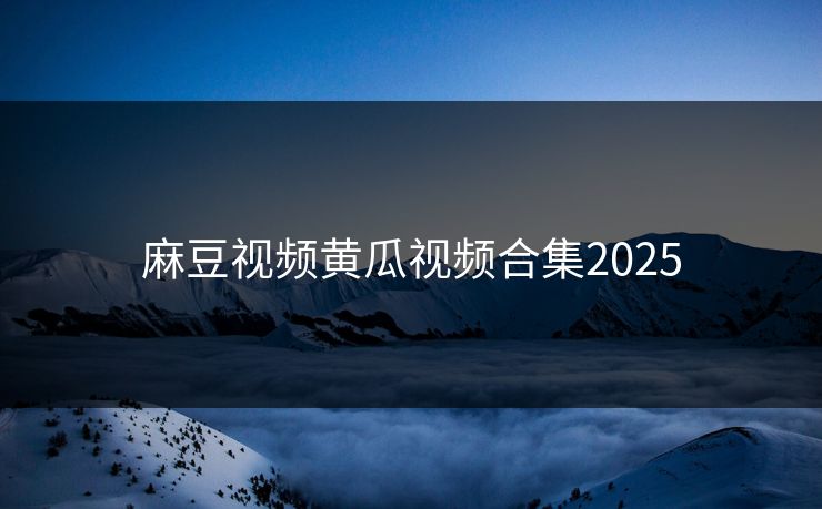 麻豆视频黄瓜视频合集2025