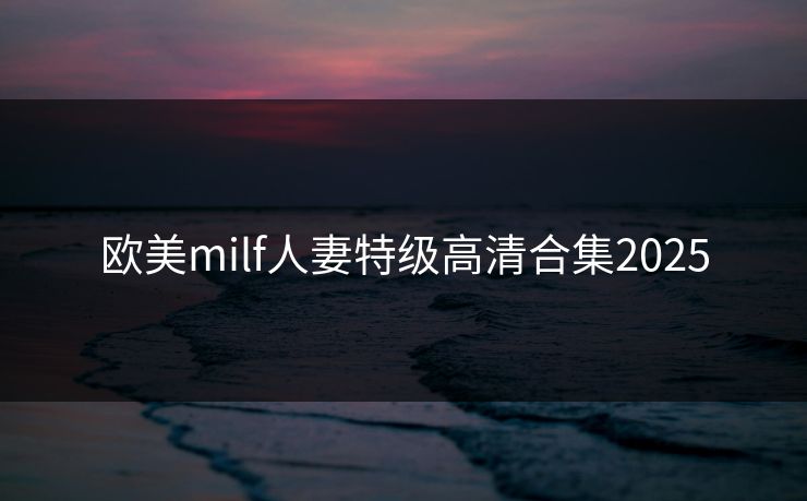 欧美milf人妻特级高清合集2025