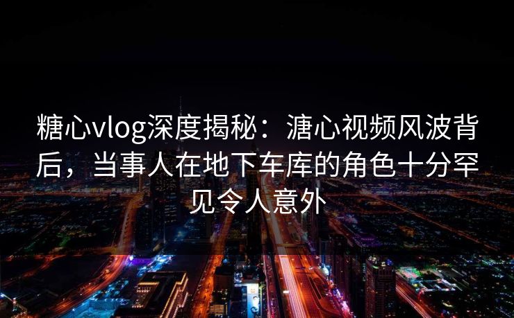 糖心vlog深度揭秘：溏心视频风波背后，当事人在地下车库的角色十分罕见令人意外