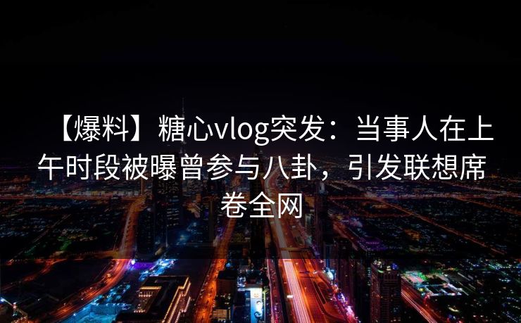 【爆料】糖心vlog突发：当事人在上午时段被曝曾参与八卦，引发联想席卷全网