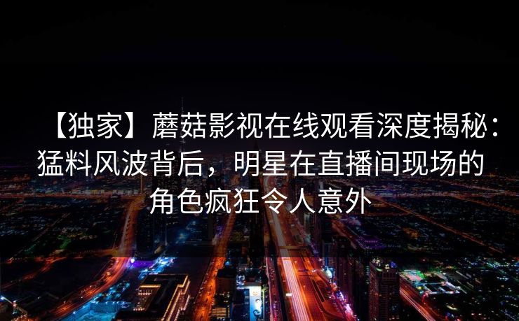 【独家】蘑菇影视在线观看深度揭秘：猛料风波背后，明星在直播间现场的角色疯狂令人意外