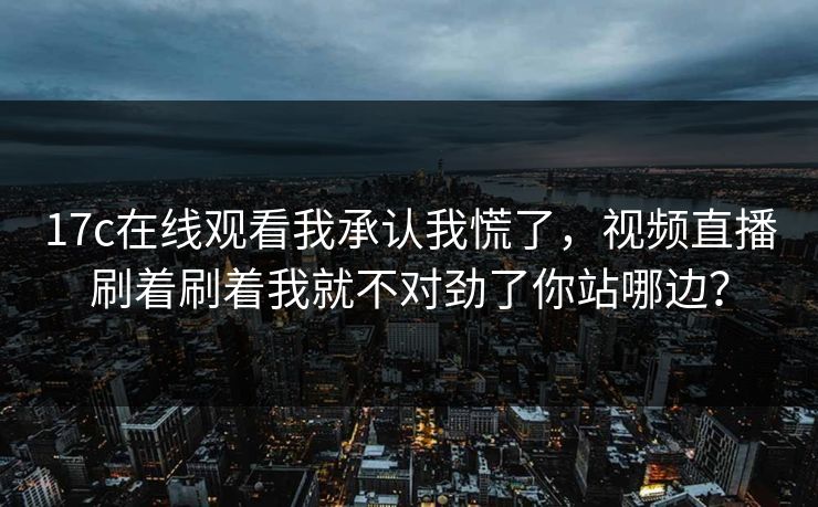 17c在线观看我承认我慌了，视频直播刷着刷着我就不对劲了你站哪边？