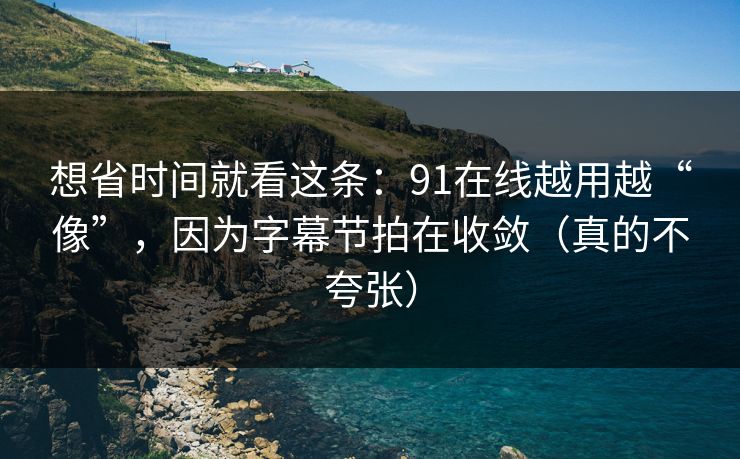 想省时间就看这条：91在线越用越“像”，因为字幕节拍在收敛（真的不夸张）