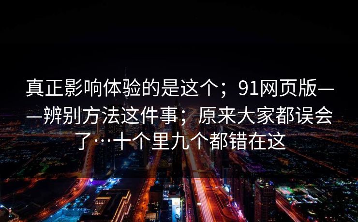 真正影响体验的是这个；91网页版——辨别方法这件事；原来大家都误会了…十个里九个都错在这