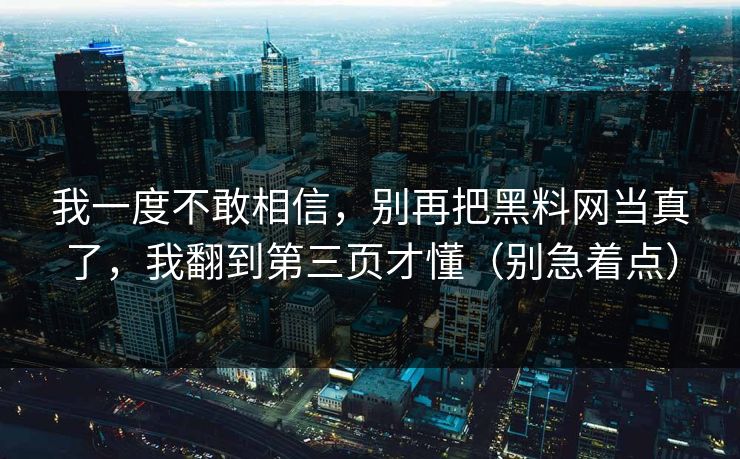 我一度不敢相信，别再把黑料网当真了，我翻到第三页才懂（别急着点）