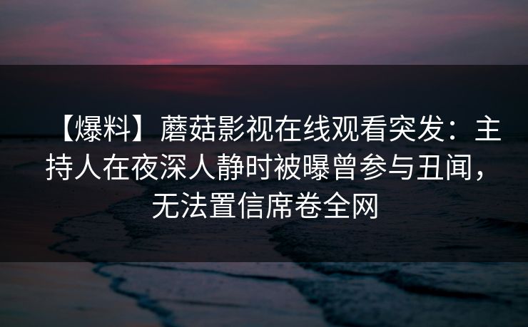 【爆料】蘑菇影视在线观看突发:主持人在夜深人静时被曝曾参与丑闻,无法置信席卷全网 【爆料】蘑菇影视在线观看突发:主持人在夜深人静时被曝曾参与丑闻,无法置信席卷全网