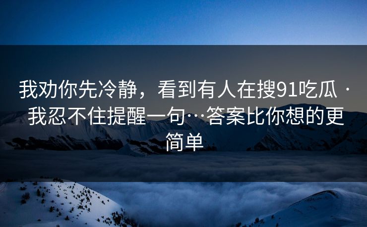 我劝你先冷静,看到有人在搜91吃瓜 · 我忍不住提醒一句…答案比你想的更简单 我劝你先冷静,看到有人在搜91吃瓜 · 我忍不住提醒一句…答案比你想的更简单