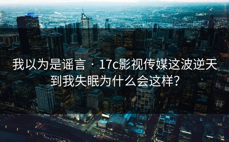 我以为是谣言 · 17c影视传媒这波逆天到我失眠为什么会这样？