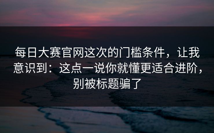 每日大赛官网这次的门槛条件，让我意识到：这点一说你就懂更适合进阶，别被标题骗了