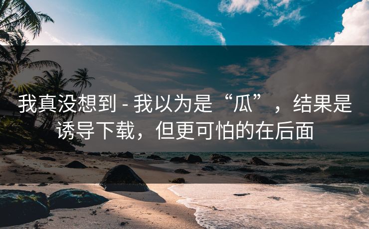 我真没想到 - 我以为是“瓜”,结果是诱导下载,但更可怕的在后面 我真没想到 - 我以为是“瓜”,结果是诱导下载,但更可怕的在后面
