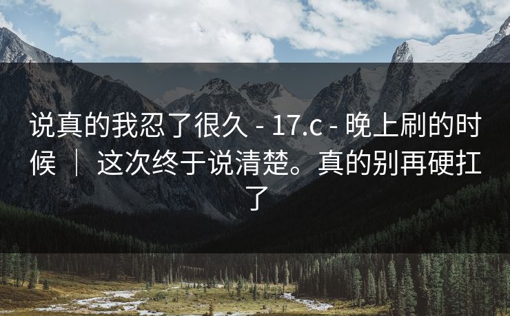 说真的我忍了很久 - 17.c - 晚上刷的时候 | 这次终于说清楚。真的别再硬扛了 说真的我忍了很久 - 17.c - 晚上刷的时候 | 这次终于说清楚。真的别再硬扛了
