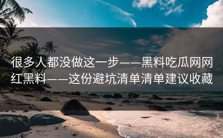 很多人都没做这一步——黑料吃瓜网网红黑料——这份避坑清单清单建议收藏 很多人都没做这一步——黑料吃瓜网网红黑料——这份避坑清单清单建议收藏