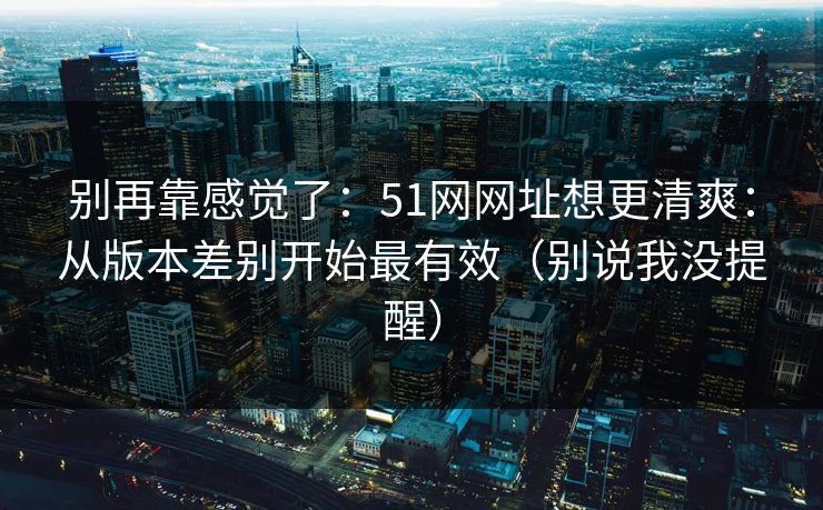 别再靠感觉了:51网网址想更清爽:从版本差别开始最有效(别说我没提醒) 别再靠感觉了:51网网址想更清爽:从版本差别开始最有效(别说我没提醒)