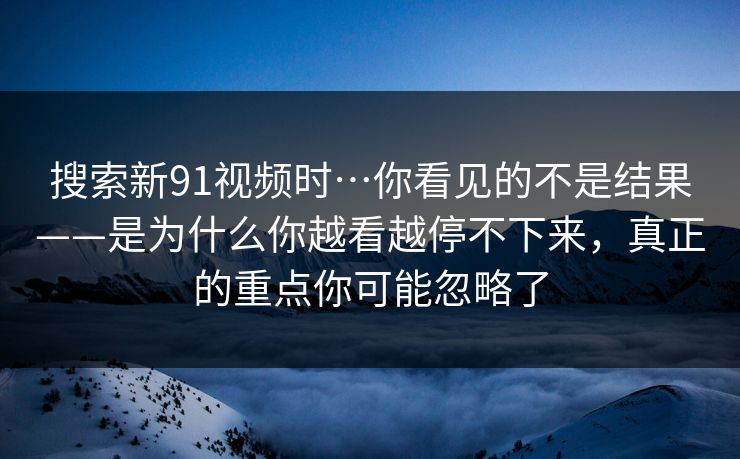 搜索新91视频时…你看见的不是结果——是为什么你越看越停不下来,真正的重点你可能忽略了 搜索新91视频时…你看见的不是结果——是为什么你越看越停不下来,真正的重点你可能忽略了