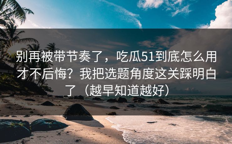 别再被带节奏了，吃瓜51到底怎么用才不后悔？我把选题角度这关踩明白了（越早知道越好）