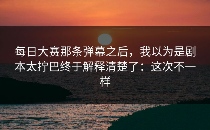 每日大赛那条弹幕之后,我以为是剧本太拧巴终于解释清楚了:这次不一样 每日大赛那条弹幕之后,我以为是剧本太拧巴终于解释清楚了:这次不一样