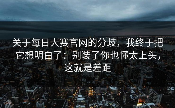 关于每日大赛官网的分歧,我终于把它想明白了:别装了你也懂太上头,这就是差距 关于每日大赛官网的分歧,我终于把它想明白了:别装了你也懂太上头,这就是差距