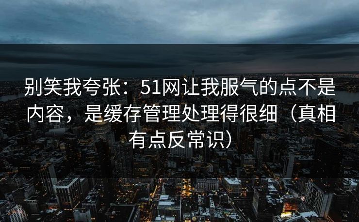 别笑我夸张：51网让我服气的点不是内容，是缓存管理处理得很细（真相有点反常识）
