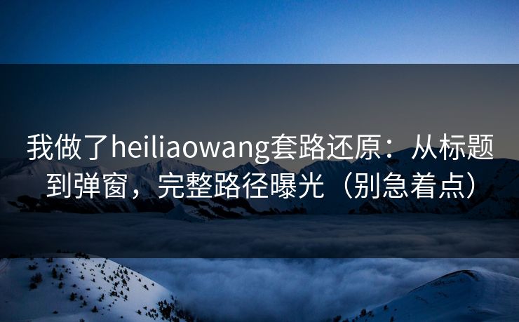 我做了heiliaowang套路还原：从标题到弹窗，完整路径曝光（别急着点）